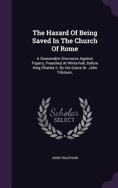 The Hazard of Being Saved Church Rome. A Seasonable Discourse Against Popery, Preached at White-Hall, Before King Charles II. By His Grace Dr. John Tillotson, ... Tenth Edition