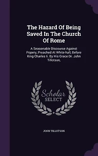 The Hazard of Being Saved Church Rome. A Seasonable Discourse Against Popery, Preached at White-Hall, Before King Charles II. By His Grace Dr. John Tillotson, ... Tenth Edition