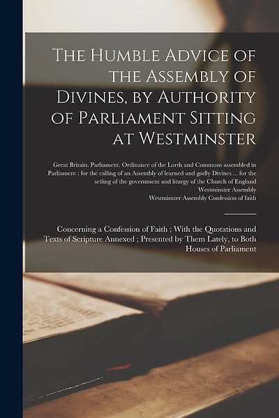 The Humble Advice of the Assembly of Divines, by Authority of Parliament Sitting at Westminster: Concerning a Confession of Faith; With the Quotations and Texts of Scripture Annexed; Presented by Them Lately, to Both Houses of Parliament