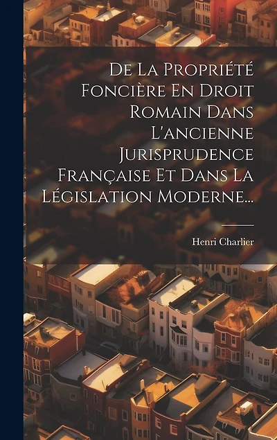 De La Propriété Foncière En Droit Romain Dans L'ancienne Jurisprudence Française Et Dans La Législation Moderne...