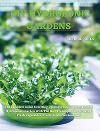 DIY Hydroponic Gardens: The Complete Guide to Setting Up and Create DIY Sustainable Hydroponics Garden With The Best Techniques For Growing Fresh Vegetables, Fruits, Herbs Without Soil