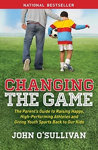 Changing The Game: Parent's Guide to Raising Happy, High Performing Athletes, and Giving Youth Sports Back our Kids