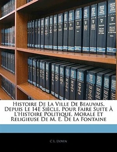 Histoire De La Ville De Beauvais, Depuis Le 14e Siècle, Pour Faire Suite À L'histoire Politique, Morale Et Religieuse De M. E. De La Fontaine