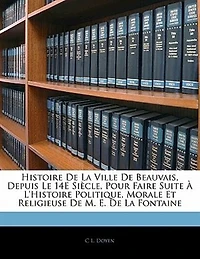 Histoire De La Ville De Beauvais, Depuis Le 14e Siècle, Pour Faire Suite À L'histoire Politique, Morale Et Religieuse De M. E. De La Fontaine