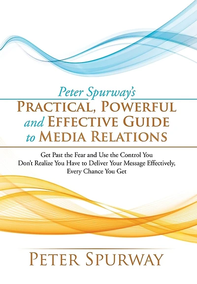 Peter Spurway's Practical, Powerful and Effective Guide to Media Relations: Get Past the Fear Use Control You Don't Realize Have Deliver Your Message Effectively, Every Chance