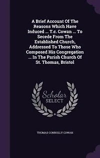 A Brief Account Of The Reasons Which Have Induced ... T.c. Cowan ... To Secede From The Established Church, Addressed To Those Who Composed His Congregation ... In The Parish Church Of St. Thomas, Bristol