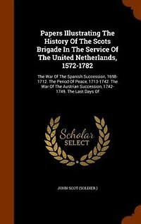 Papers Illustrating the History of Scots Brigade Service United Netherlands, 1572-1782: War Spanish Succession, 1698-1712. Period Peace, 1713-1742. Austri