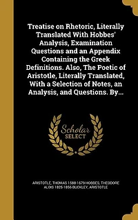 Treatise on Rhetoric, Literally Translated With Hobbes' Analysis, Examination Questions and an Appendix Containing The Greek Definitions. Also, Poetic of Aristotle, Translated, a Selection Notes, Questions. By...