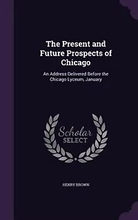 the Present and Future Prospects of Chicago: An Address Delivered Before Chicago Lyceum, January 20, 1846 (Classic Reprint)