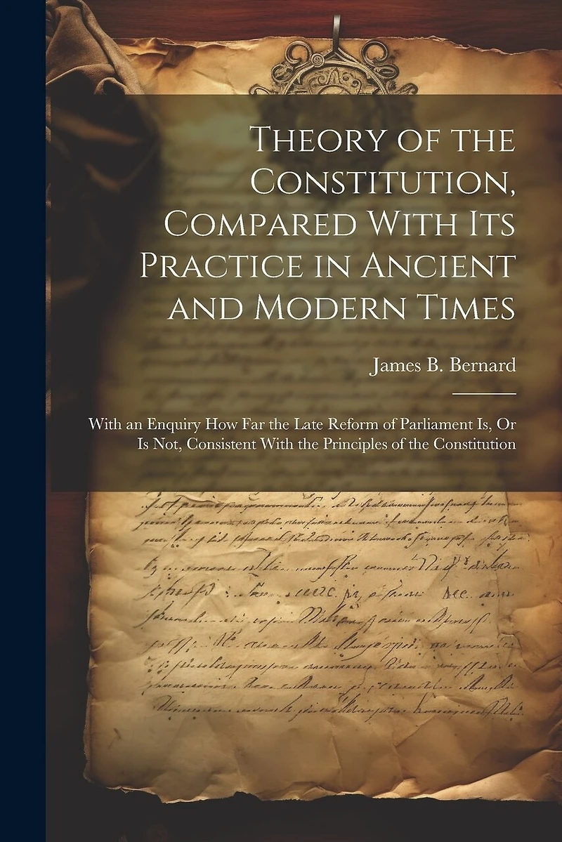 Theory of the Constitution, Compared With Its Practice in Ancient and Modern Times: With an Enquiry How Far the Late Reform of Parliament Is, Or Is Not, Consistent With the Principles of the Constitution