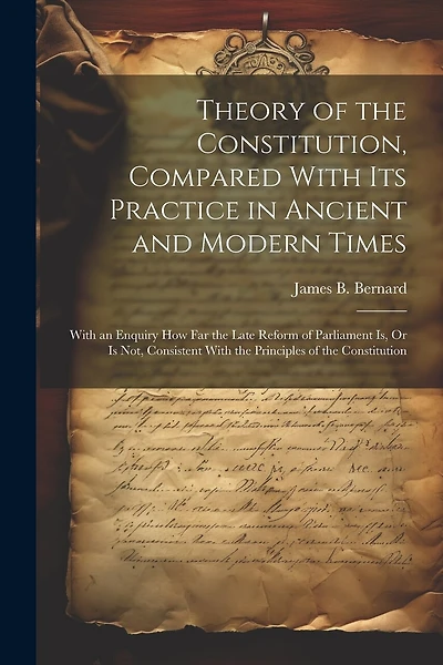 Theory of the Constitution, Compared With Its Practice in Ancient and Modern Times: With an Enquiry How Far the Late Reform of Parliament Is, Or Is Not, Consistent With the Principles of the Constitution