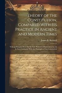 Theory of the Constitution, Compared With Its Practice in Ancient and Modern Times: With an Enquiry How Far the Late Reform of Parliament Is, Or Is Not, Consistent With the Principles of the Constitution