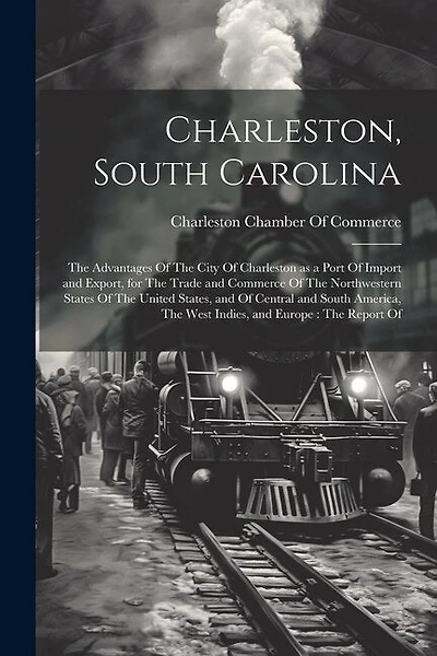Charleston, South Carolina: The Advantages Of The City Of Charleston as a Port Of Import and Export, for The Trade and Commerce Of The Northwestern States Of The United States, and Of Central and South America, The West Indies, and Europe: The Report Of