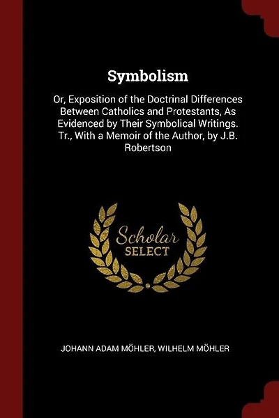 Symbolism: Or, Exposition of the Doctrinal Differences Between Catholics and Protestants, As Evidenced by Thei