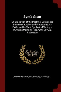 Symbolism: Or, Exposition of the Doctrinal Differences Between Catholics and Protestants, As Evidenced by Thei