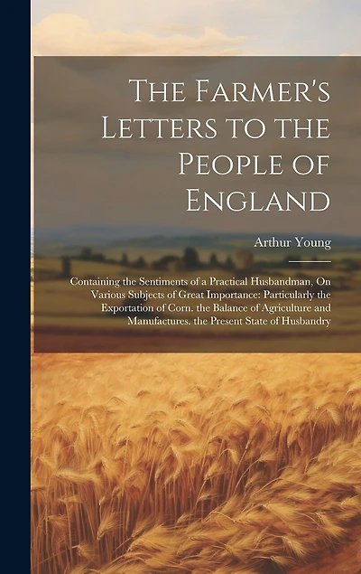 The Farmer's Letters to the People of England: Containing the Sentiments of a Practical Husbandman, On Various Subjects of Great Importance: Particularly the Exportation of Corn. the Balance of Agriculture and Manufactures. the Present State of Husbandry