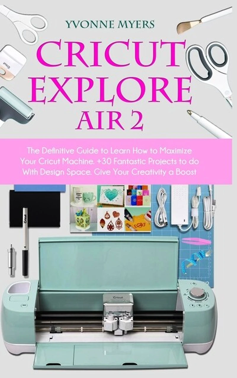 Cricut Explore Air 2: The Definitive Guide To Learn How To Maximize Your Cricut Machine. Fantastic Projects To Do With De