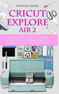 Cricut Explore Air 2: The Definitive Guide To Learn How To Maximize Your Cricut Machine. Fantastic Projects To Do With De