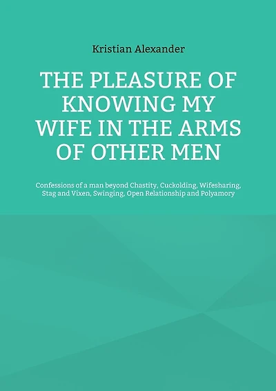 The pleasure of knowing my wife in the arms of other men: Confessions of a man beyond Chastity, Cuckolding, Wifesharing, Stag and Vixen, Swinging, Open Relationship and Polyamory