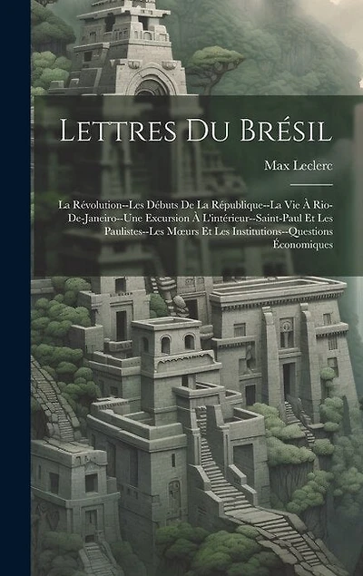 Lettres Du Brésil: La Révolution--Les Débuts De La République--La Vie À Rio-De-Janeiro--Une Excursion À L'intérieur--Saint-Paul Et Les Paulistes--Les Moeurs Et Les Institutions--Questions Économiques