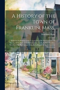 A History of the Town of Franklin, Mass.; From its Settlement to the Completion of its First Century, 2d March, 1878; With Genealogical Notices of its Earliest Families, Sketches of its Professional men, and a Report of the Centennial Celebration
