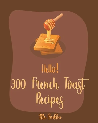 Hello! 300 French Toast Recipes: Best French Toast Cookbook Ever For Beginners [French Bread Cookbook, French Breakfast Book, Banana Muffin Recipe, Avocado Toast Recipes, Apple Pie Cookbook] [Book 1]