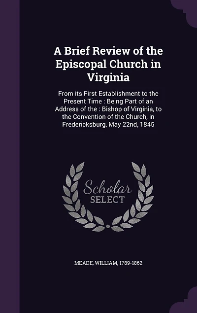 A Brief Review of the Episcopal Church Virginia, From Its First Establishment to Present Time: Being Part an Address Right Rev. William Meade, D.D. Bishop Conventio