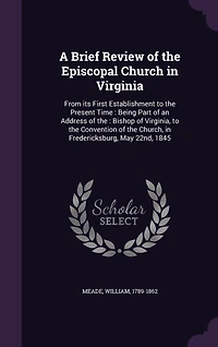 A Brief Review of the Episcopal Church Virginia, From Its First Establishment to Present Time: Being Part an Address Right Rev. William Meade, D.D. Bishop Conventio