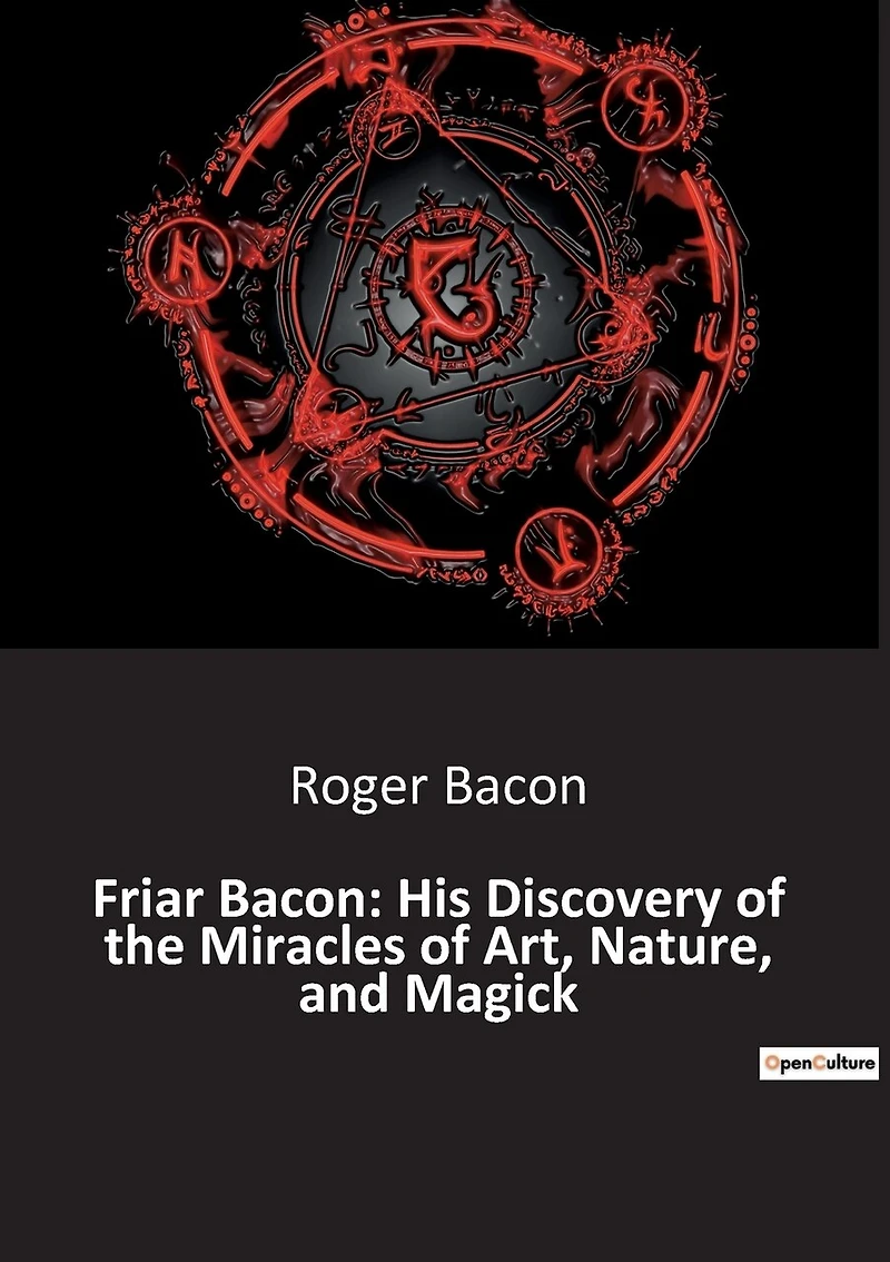 Friar Bacon: His Discovery of the Miracles of Art, Nature, and Magick: Unlocking the Mysteries of the Universe Through Art and Magic