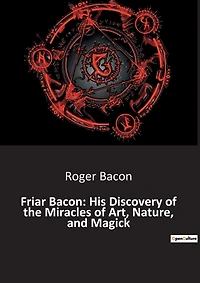 Friar Bacon: His Discovery of the Miracles of Art, Nature, and Magick: Unlocking the Mysteries of the Universe Through Art and Magic