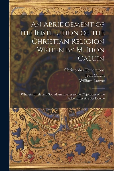 An Abridgement of the Institution of the Christian Religion Writen by M. Ihon Caluin: Wherein Briefe and Sound Aunsweres to the Objections of the Adversaries Are Set Downe