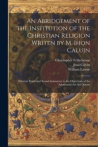 An Abridgement of the Institution of the Christian Religion Writen by M. Ihon Caluin: Wherein Briefe and Sound Aunsweres to the Objections of the Adversaries Are Set Downe