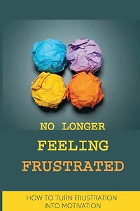 No Longer Feeling Frustrated: How To Turn Frustration Into Motivation: The Way Of Your Success And Happiness