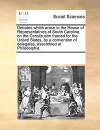 Debates Which Arose In The House Of Representatives Of South Carolina, On The Constitution Framed For The United States, By A Convention Of Delegates, Assembled At Philadelphia.