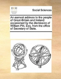 An Earnest Address To The People Of Great-britain And Ireland: Occasioned By Dismission William Pitt, Esq. From Office Secretary State