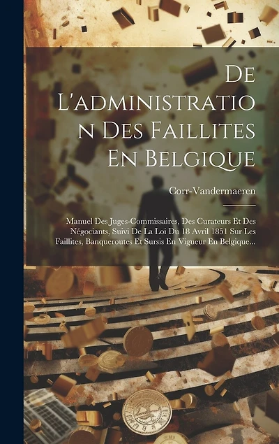 De L'administration Des Faillites En Belgique: Manuel Des Juges-commissaires, Des Curateurs Et Des Négociants, Suivi De La Loi Du 18 Avril 1851 Sur Les Faillites, Banqueroutes Et Sursis En Vigueur En Belgique...