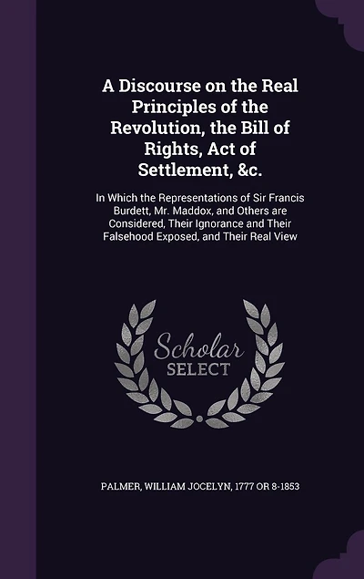 A Discourse on the Real Principles of the Revolution, the Bill of Rights, Act of Settlement, &c.: In Which the Representations of Sir Francis Burdett, Mr. Maddox, and Others are Considered, Their Ignorance and Their Falsehood Exposed, and Their Real View