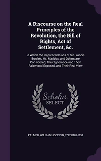 A Discourse on the Real Principles of the Revolution, the Bill of Rights, Act of Settlement, &c.: In Which the Representations of Sir Francis Burdett, Mr. Maddox, and Others are Considered, Their Ignorance and Their Falsehood Exposed, and Their Real View