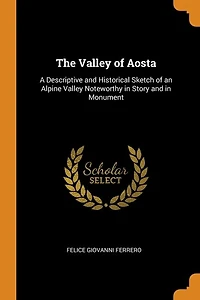 The Valley of Aosta: A Descriptive and Historical Sketch of an Alpine Valley Noteworthy in Story and in Monument