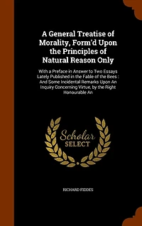 a General Treatise of Morality, Form'd Upon the Principles Natural Reason Only: With Preface Answer to Two Essays Lately Published Fable Bees, and Some Incident