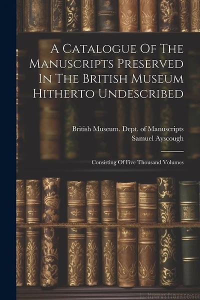 A Catalogue Of The Manuscripts Preserved In The British Museum Hitherto Undescribed: Consisting Of Five Thousand Volumes