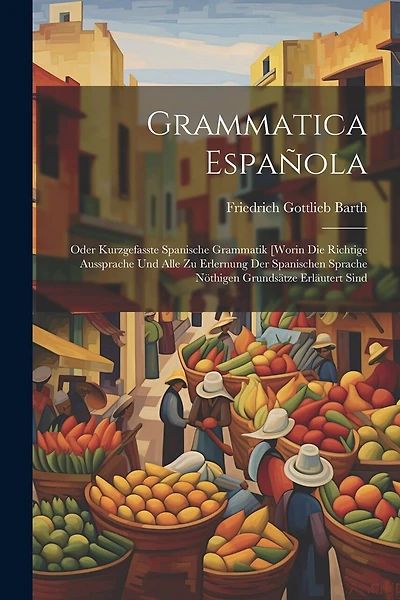 Grammatica Española: Oder Kurzgefasste Spanische Grammatik [worin Die Richtige Aussprache Und Alle Zu Erlernung Der Spanischen Sprache Nöthigen Grundsätze Erläutert Sind