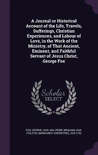 A Journal or Historical Account of the Life, Travels, Sufferings, Christian Experiences, and Labour of Love, in the Work of the Ministry, of That Ancient, Eminent, and Faithful Servant of Jesus Christ, George Fox