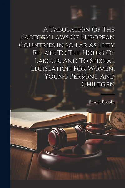 A Tabulation Of The Factory Laws Of European Countries In So Far As They Relate To The Hours Of Labour, And To Special Legislation For Women, Young Persons, And Children