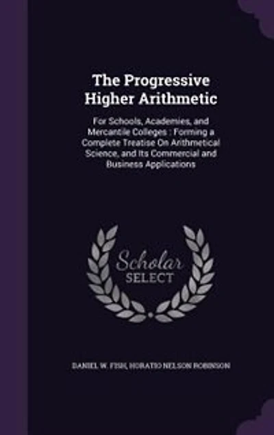 The Progressive Higher Arithmetic: For Schools, Academies, and Mercantile Colleges : Forming a Complete Treatise On Arithmetical Scien
