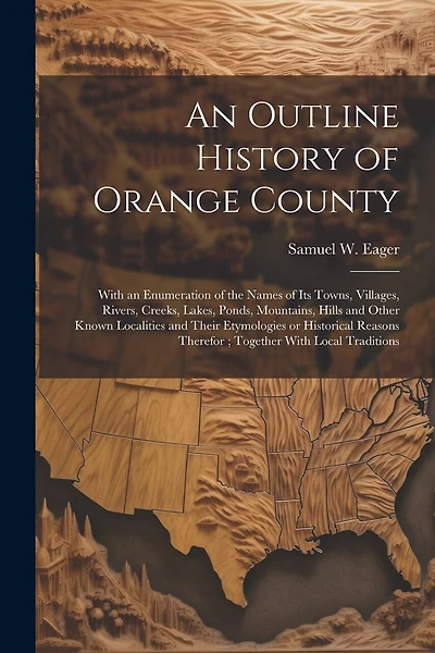 An Outline History of Orange County: With an Enumeration of the Names of its Towns, Villages, Rivers, Creeks, Lakes, Ponds, Mountains, Hills and Other Known Localities and Their Etymologies or Historical Reasons Therefor; Together With Local Traditions