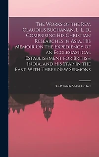 The Works of the Rev. Claudius Buchanan, L. L. D., Comprising His Christian Researches in Asia, His Memoir On the Expediency of an Ecclesiastical Establishment for British India, and His Star in the East, With Three New Sermons: To Which Is Added, Dr. Ker