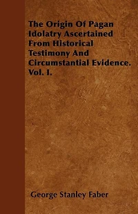 The Origin Of Pagan Idolatry Ascertained From Historical Testimony And Circumstantial Evidence, Volume 1