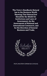 The Voter's Handbook; Natural law in the Business World, Showing That Natural law Should be the Model for Institutions and Laws of Government, for the Government of National and International Commerce, and for the Direction of General Business and Trade;