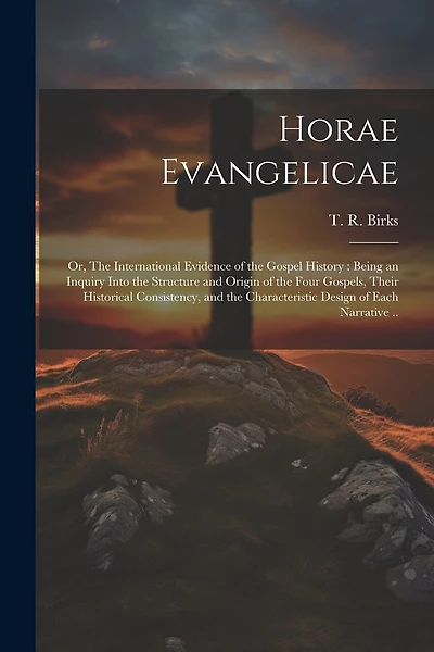 Horae Evangelicae: Or, The International Evidence of the Gospel History: Being an Inquiry Into the Structure and Origin of the Four Gospels, Their Historical Consistency, and the Characteristic Design of Each Narrative ..